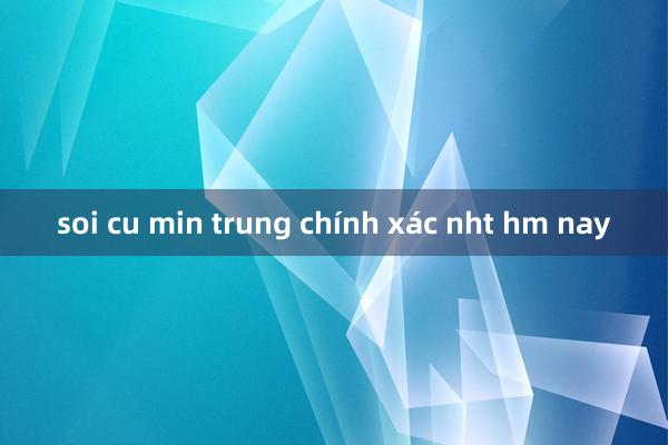 soi cu min trung chính xác nht hm nay