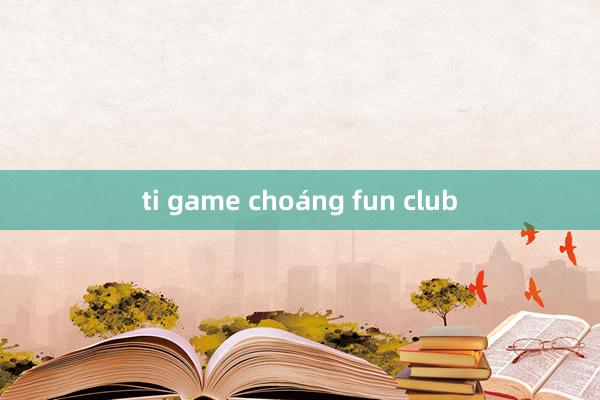 ti game choáng fun club