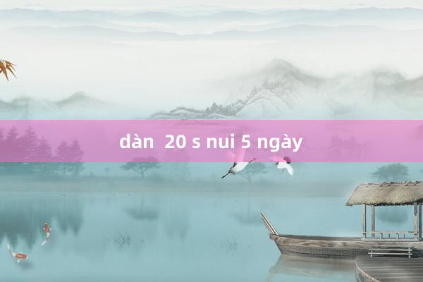 dàn  20 s nui 5 ngày