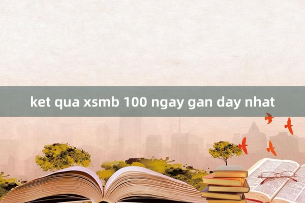 ket qua xsmb 100 ngay gan day nhat