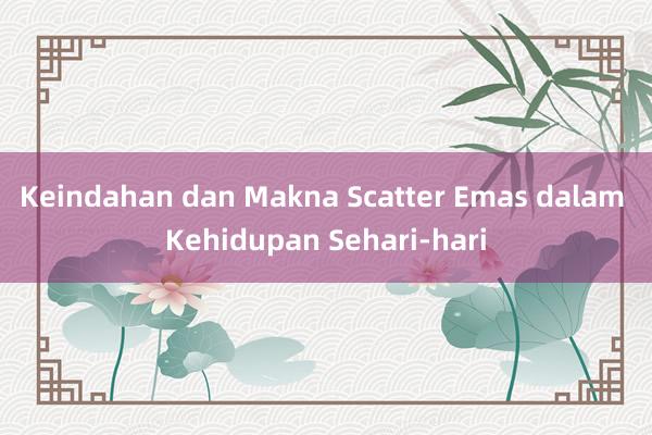 Keindahan dan Makna Scatter Emas dalam Kehidupan Sehari-hari