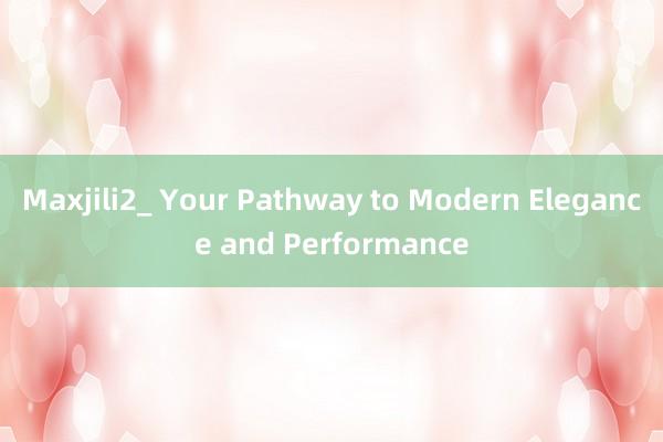 Maxjili2_ Your Pathway to Modern Elegance and Performance