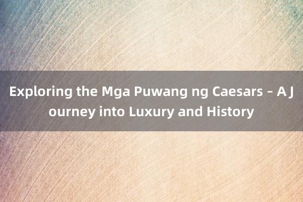 Exploring the Mga Puwang ng Caesars – A Journey into Luxury and History