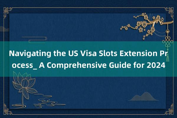 Navigating the US Visa Slots Extension Process_ A Comprehensive Guide for 2024