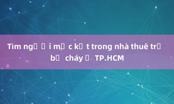 Tìm người mắc kẹt trong nhà thuê trọ bị cháy ở TP.HCM