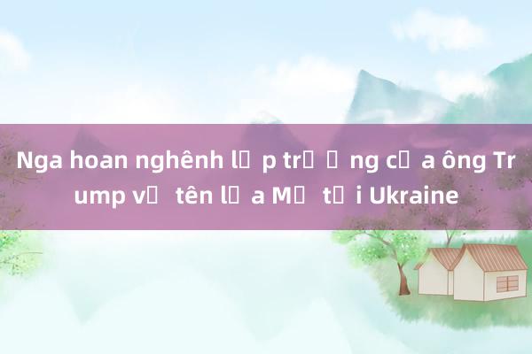 Nga hoan nghênh lập trường của ông Trump về tên lửa Mỹ tại Ukraine