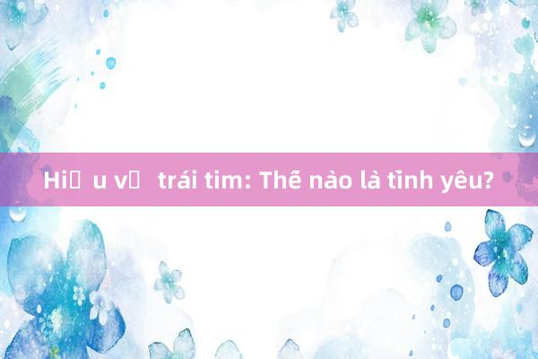 Hiểu về trái tim: Thế nào là tình yêu?