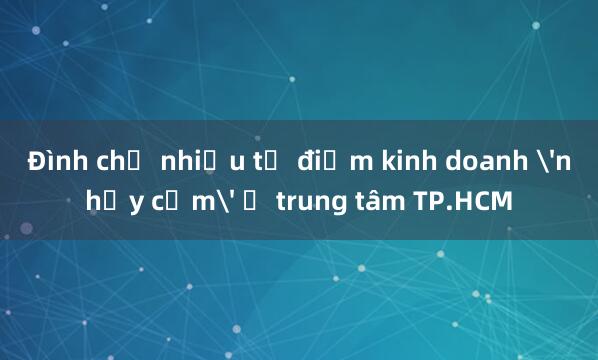 Đình chỉ nhiều tụ điểm kinh doanh 'nhạy cảm' ở trung tâm TP.HCM