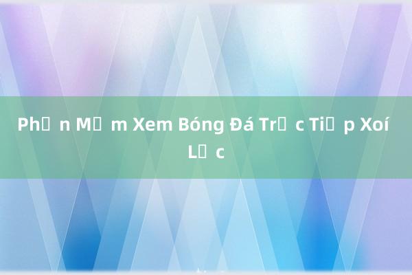 Phần Mềm Xem Bóng Đá Trực Tiếp Xoí Lạc