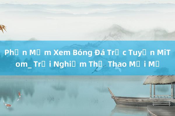 Phần Mềm Xem Bóng Đá Trực Tuyến MiTom_ Trải Nghiệm Thể Thao Mới Mẻ