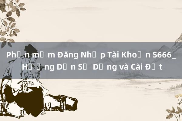 Phần mềm Đăng Nhập Tài Khoản S666_ Hướng Dẫn Sử Dụng và Cài Đặt