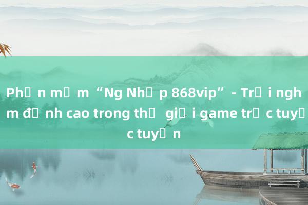 Phần mềm “Ng Nhập 868vip” - Trải nghiệm đỉnh cao trong thế giới game trực tuyến