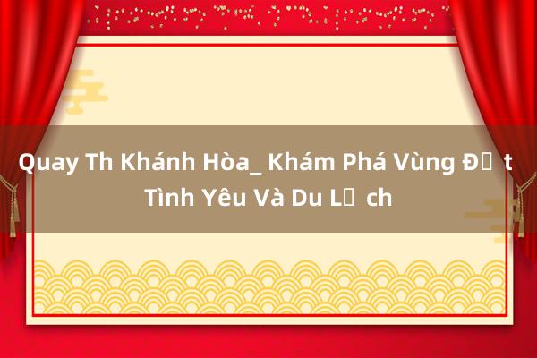 Quay Th Khánh Hòa_ Khám Phá Vùng Đất Tình Yêu Và Du Lịch