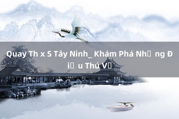 Quay Th x S Tây Ninh_ Khám Phá Những Điều Thú Vị