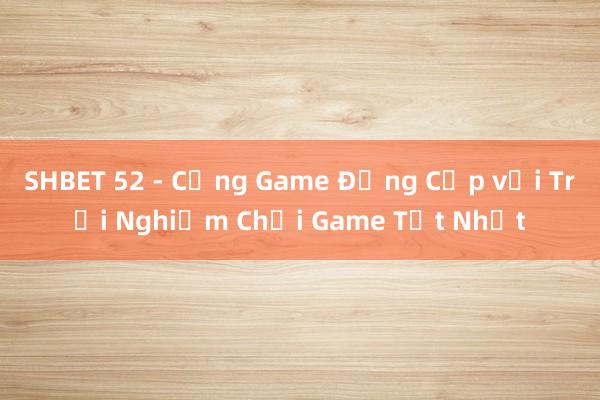 SHBET 52 - Cổng Game Đẳng Cấp với Trải Nghiệm Chơi Game Tốt Nhất