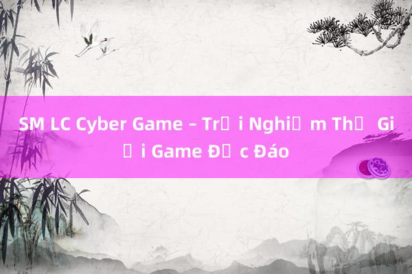 SM LC Cyber Game – Trải Nghiệm Thế Giới Game Độc Đáo