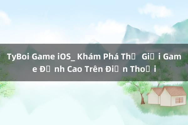 TyBoi Game iOS_ Khám Phá Thế Giới Game Đỉnh Cao Trên Điện Thoại