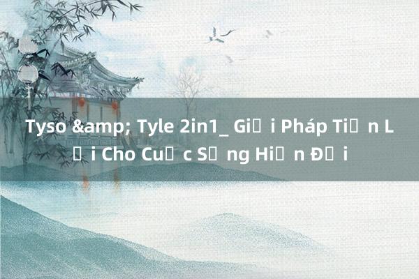 Tyso & Tyle 2in1_ Giải Pháp Tiện Lợi Cho Cuộc Sống Hiện Đại