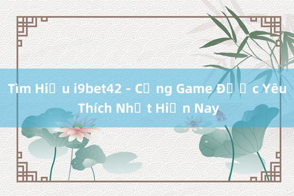 Tìm Hiểu i9bet42 - Cổng Game Được Yêu Thích Nhất Hiện Nay