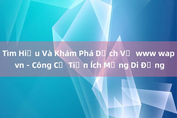 Tìm Hiểu Và Khám Phá Dịch Vụ www wap vn - Công Cụ Tiện Ích Mạng Di Động