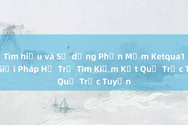 Tìm hiểu và Sử dụng Phần Mềm Ketqua1net - Giải Pháp Hỗ Trợ Tìm Kiếm Kết Quả Trực Tuyến