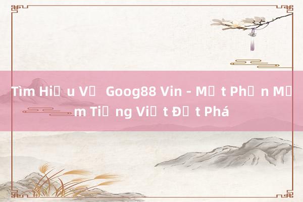 Tìm Hiểu Về Goog88 Vin - Một Phần Mềm Tiếng Việt Đột Phá