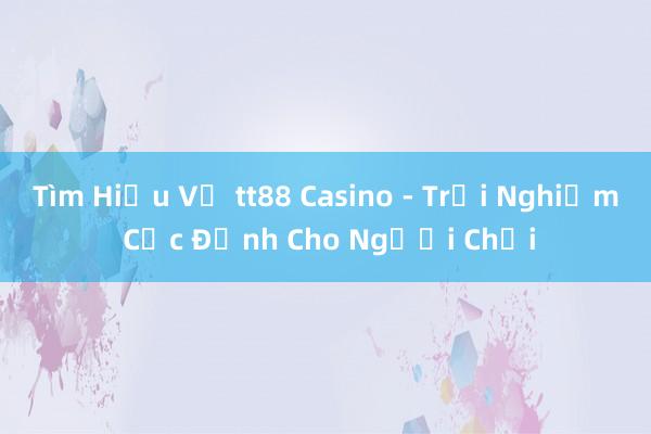 Tìm Hiểu Về tt88 Casino - Trải Nghiệm Cực Đỉnh Cho Người Chơi