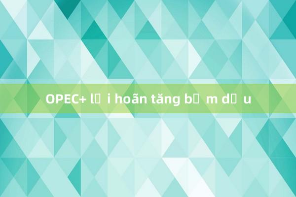 OPEC+ lại hoãn tăng bơm dầu