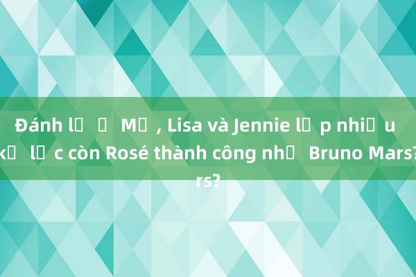 Đánh lẻ ở Mỹ, Lisa và Jennie lập nhiều kỷ lục còn Rosé thành công nhờ Bruno Mars?