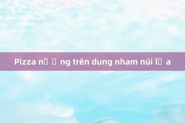 Pizza nướng trên dung nham núi lửa