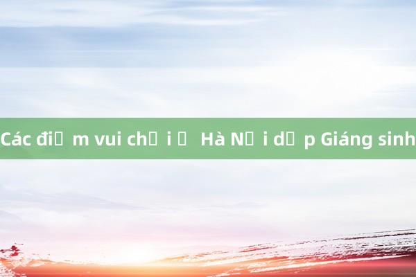 Các điểm vui chơi ở Hà Nội dịp Giáng sinh