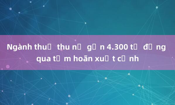 Ngành thuế thu nợ gần 4.300 tỷ đồng qua tạm hoãn xuất cảnh