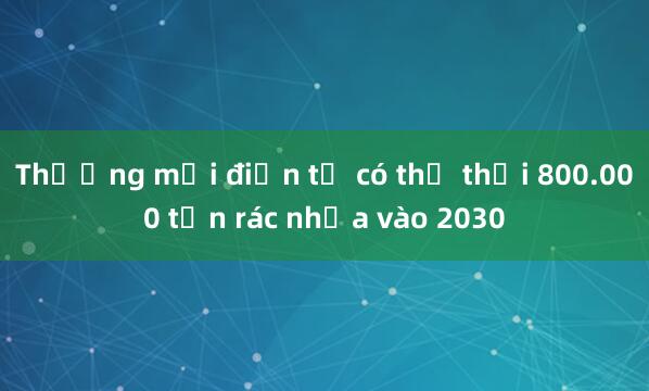 Thương mại điện tử có thể thải 800.000 tấn rác nhựa vào 2030