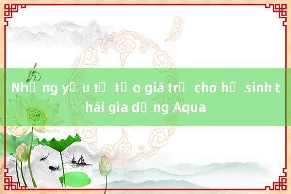 Những yếu tố tạo giá trị cho hệ sinh thái gia dụng Aqua