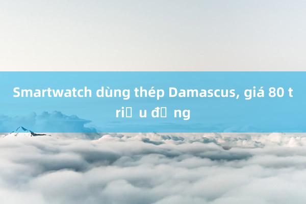 Smartwatch dùng thép Damascus， giá 80 triệu đồng