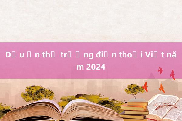 Dấu ấn thị trường điện thoại Việt năm 2024