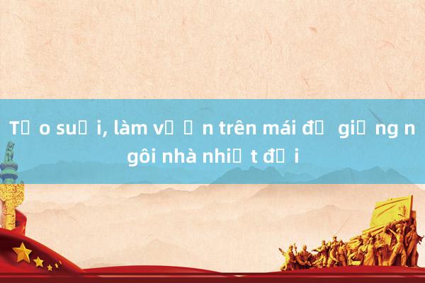 Tạo suối， làm vườn trên mái để giống ngôi nhà nhiệt đới