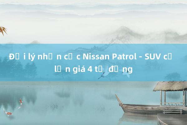 Đại lý nhận cọc Nissan Patrol - SUV cỡ lớn giá 4 tỷ đồng