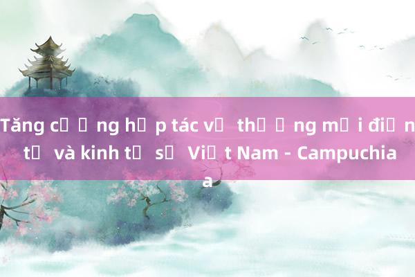 Tăng cường hợp tác về thương mại điện tử và kinh tế số Việt Nam - Campuchia