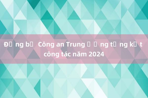 Đảng bộ Công an Trung ương tổng kết công tác năm 2024