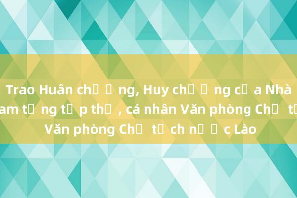 Trao Huân chương， Huy chương của Nhà nước Việt Nam tặng tập thể， cá nhân Văn phòng Chủ tịch nước Lào