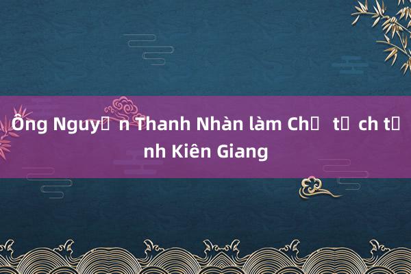 Ông Nguyễn Thanh Nhàn làm Chủ tịch tỉnh Kiên Giang