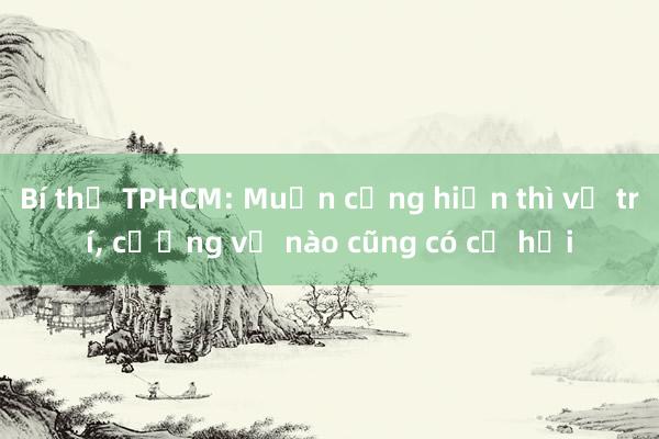 Bí thư TPHCM: Muốn cống hiến thì vị trí， cương vị nào cũng có cơ hội