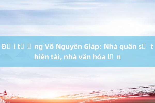 Đại tướng Võ Nguyên Giáp: Nhà quân sự thiên tài， nhà văn hóa lớn