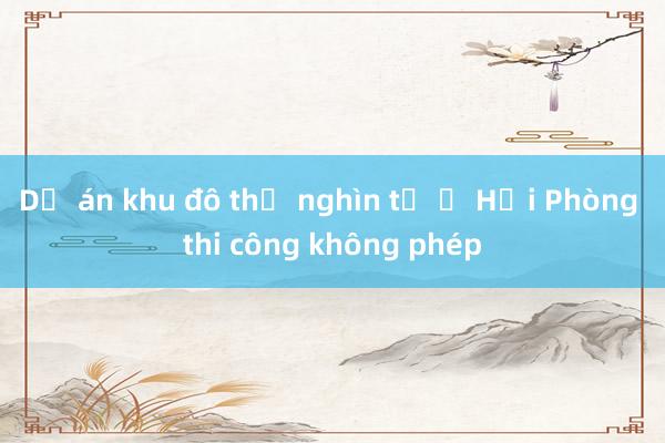 Dự án khu đô thị nghìn tỷ ở Hải Phòng thi công không phép