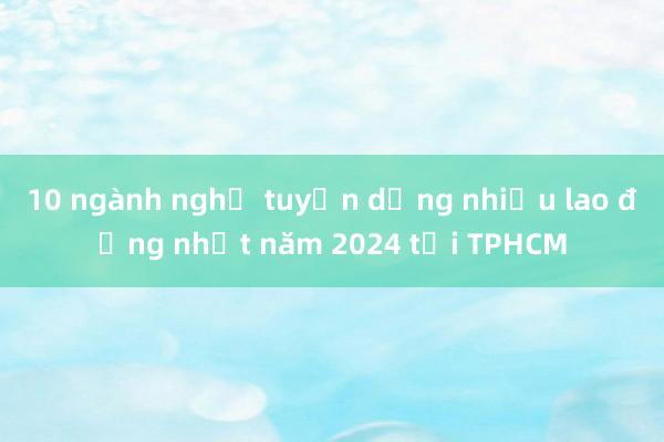 10 ngành nghề tuyển dụng nhiều lao động nhất năm 2024 tại TPHCM