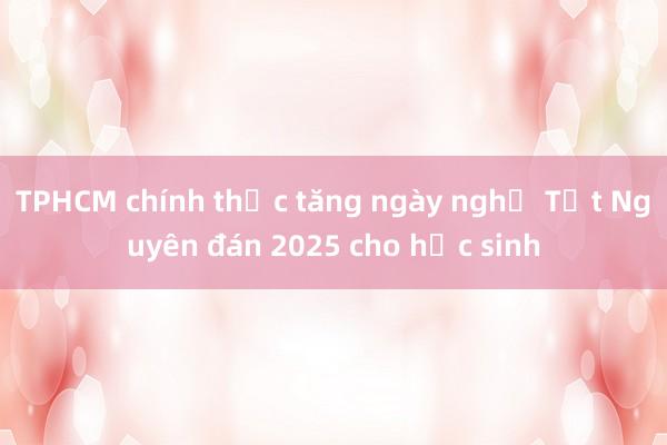 TPHCM chính thức tăng ngày nghỉ Tết Nguyên đán 2025 cho học sinh