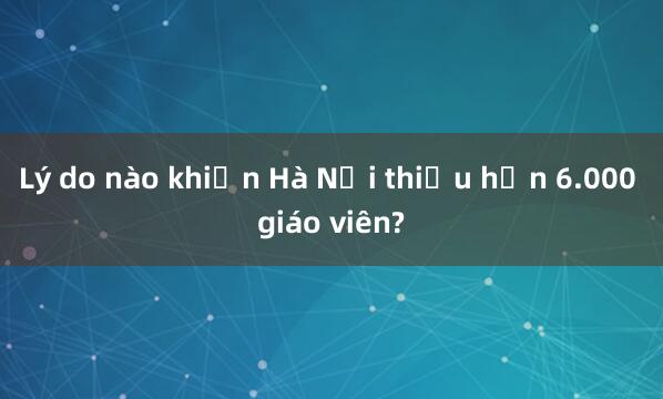 Lý do nào khiến Hà Nội thiếu hơn 6.000 giáo viên?