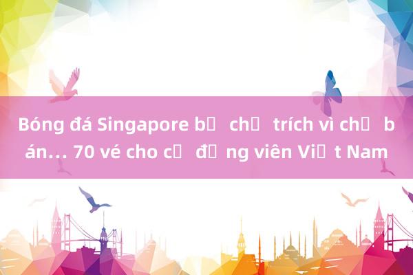 Bóng đá Singapore bị chỉ trích vì chỉ bán… 70 vé cho cổ động viên Việt Nam