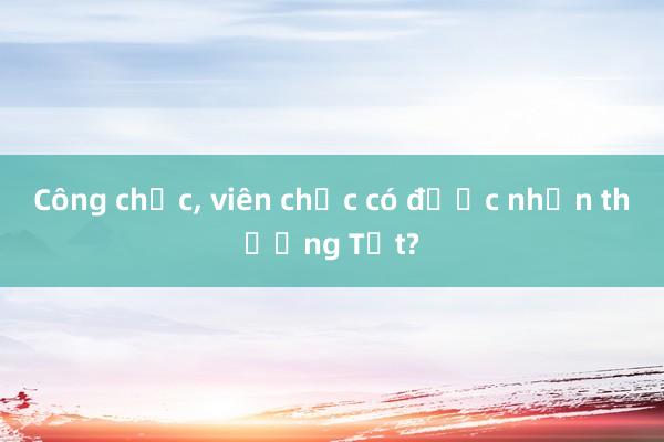 Công chức， viên chức có được nhận thưởng Tết?